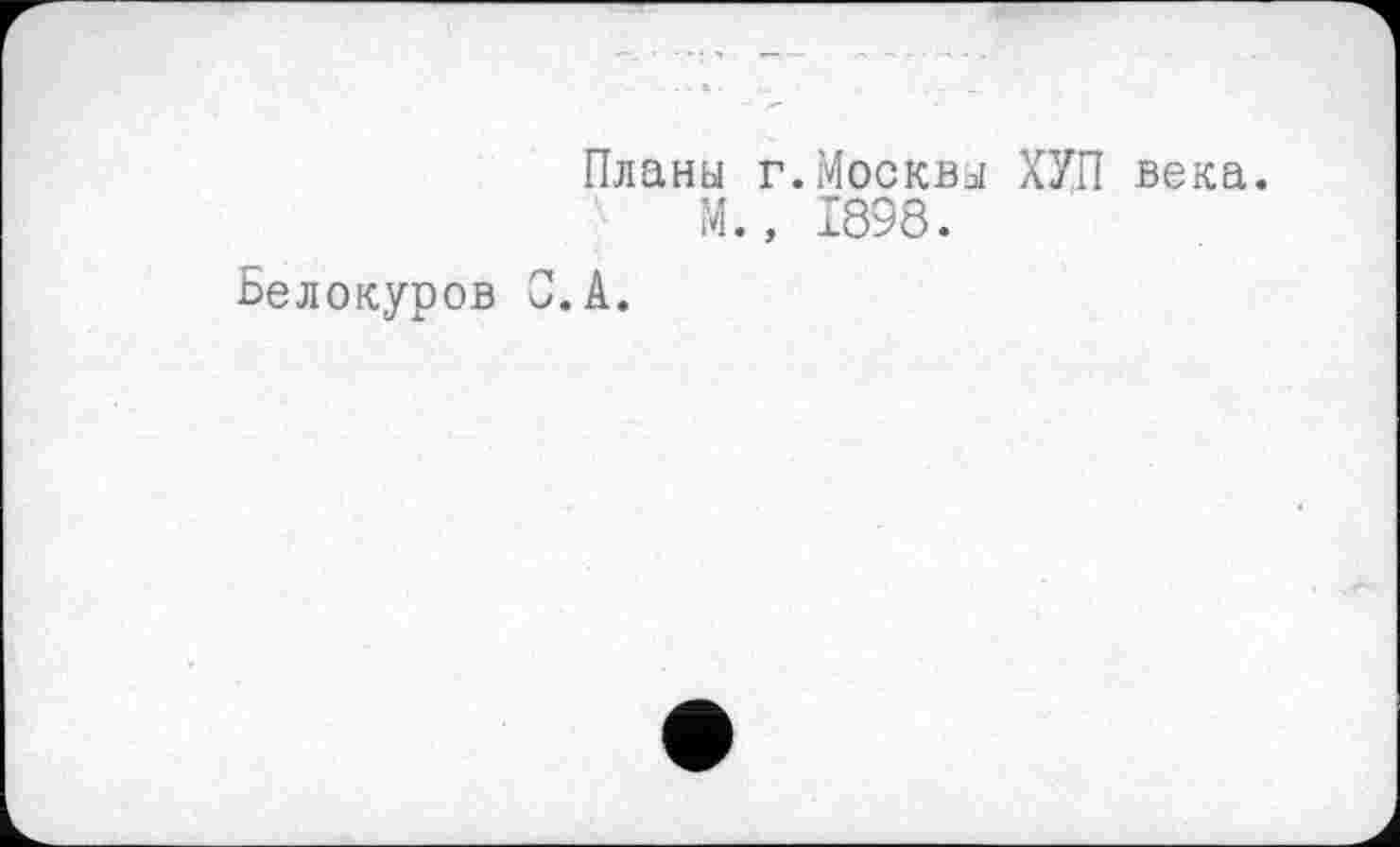﻿Планы г.Москвы ХУП века. М., 1898.
Белокуров С.А.
